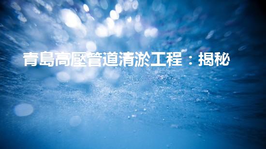 青島高壓管道清淤工程：揭秘城市底下的黑科技！